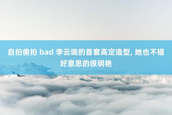 自拍偷拍 bad 李云端的首套高定造型， 她也不错好意思的很明艳