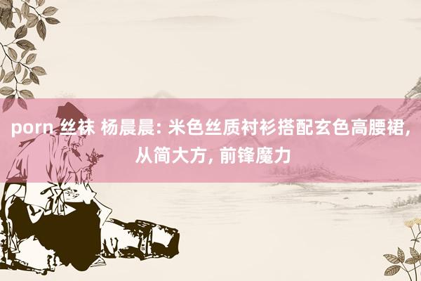 porn 丝袜 杨晨晨: 米色丝质衬衫搭配玄色高腰裙， 从简大方， 前锋魔力