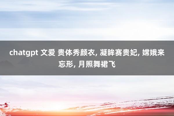 chatgpt 文爱 贵体秀颜衣， 凝眸赛贵妃， 嫦娥来忘形， 月照舞裙飞