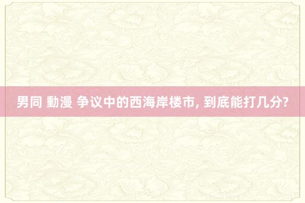 男同 動漫 争议中的西海岸楼市， 到底能打几分?