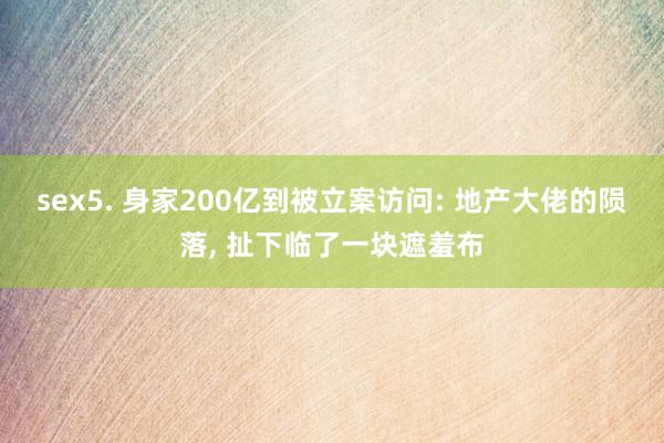 sex5. 身家200亿到被立案访问: 地产大佬的陨落， 扯下临了一块遮羞布
