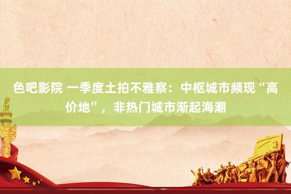 色吧影院 一季度土拍不雅察：中枢城市频现“高价地”，非热门城市渐起海潮