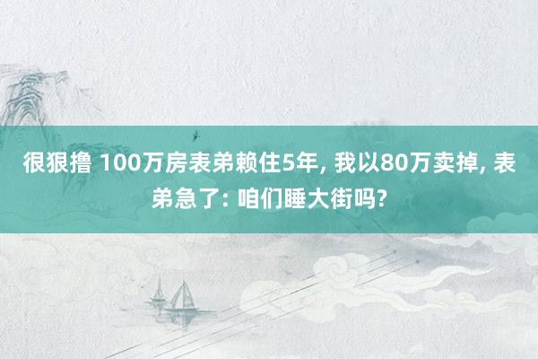 很狠撸 100万房表弟赖住5年， 我以80万卖掉， 表弟急了: 咱们睡大街吗?