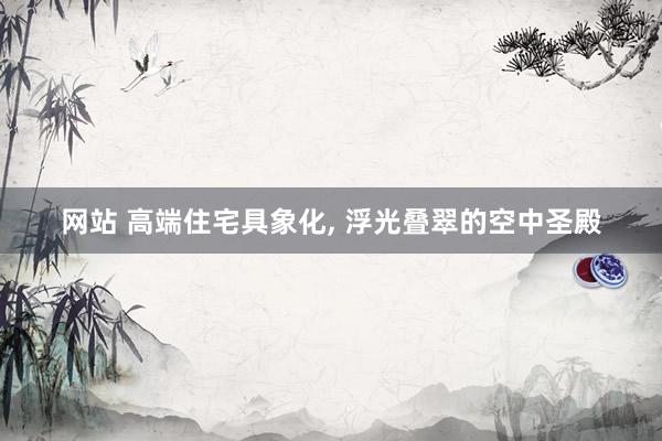 网站 高端住宅具象化， 浮光叠翠的空中圣殿