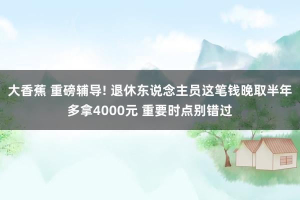 大香蕉 重磅辅导! 退休东说念主员这笔钱晚取半年多拿4000元 重要时点别错过