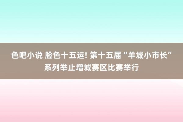 色吧小说 脸色十五运! 第十五届“羊城小市长”系列举止增城赛区比赛举行