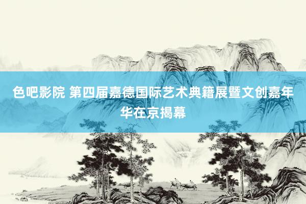 色吧影院 第四届嘉德国际艺术典籍展暨文创嘉年华在京揭幕