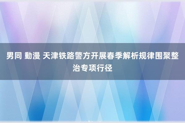 男同 動漫 天津铁路警方开展春季解析规律围聚整治专项行径