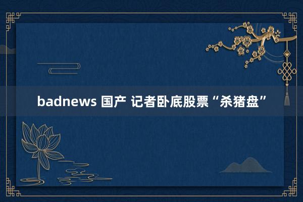 badnews 国产 记者卧底股票“杀猪盘”