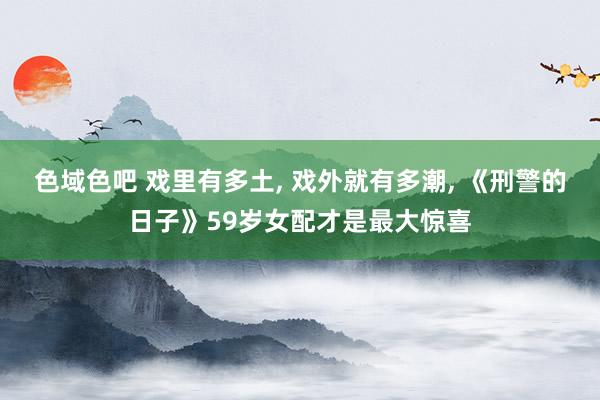 色域色吧 戏里有多土， 戏外就有多潮， 《刑警的日子》59岁女配才是最大惊喜