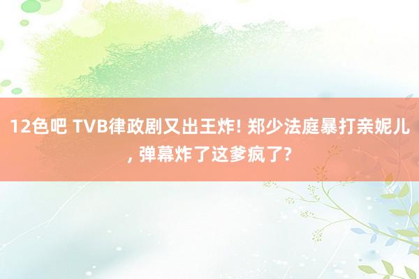 12色吧 TVB律政剧又出王炸! 郑少法庭暴打亲妮儿， 弹幕炸了这爹疯了?
