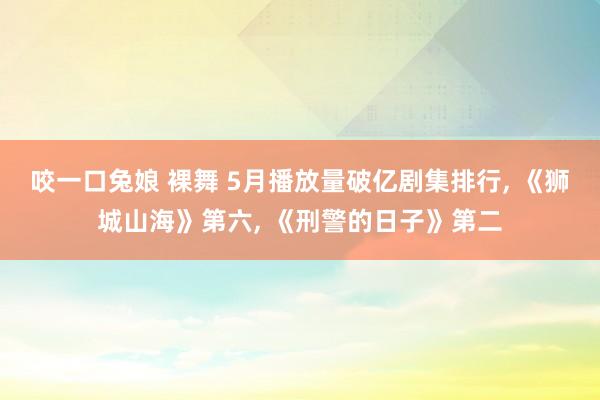 咬一口兔娘 裸舞 5月播放量破亿剧集排行， 《狮城山海》第六， 《刑警的日子》第二