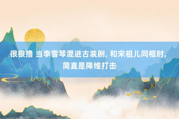 很狠撸 当李雪琴混进古装剧， 和宋祖儿同框时， 简直是降维打击