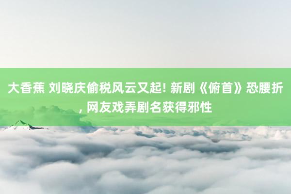 大香蕉 刘晓庆偷税风云又起! 新剧《俯首》恐腰折， 网友戏弄剧名获得邪性