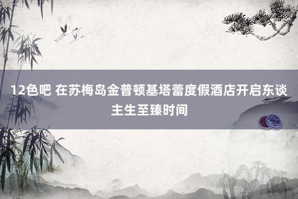 12色吧 在苏梅岛金普顿基塔蕾度假酒店开启东谈主生至臻时间