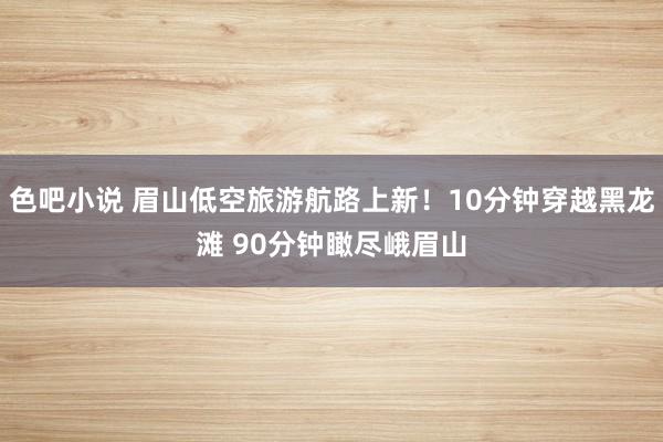 色吧小说 眉山低空旅游航路上新！10分钟穿越黑龙滩 90分钟瞰尽峨眉山
