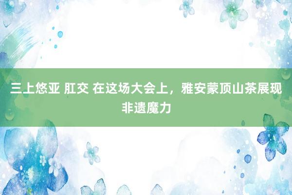 三上悠亚 肛交 在这场大会上，雅安蒙顶山茶展现非遗魔力