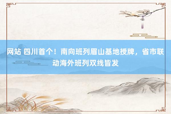 网站 四川首个！南向班列眉山基地授牌，省市联动海外班列双线皆发