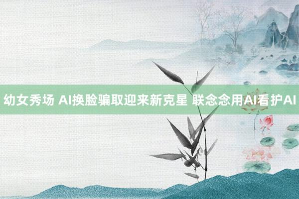 幼女秀场 AI换脸骗取迎来新克星 联念念用AI看护AI