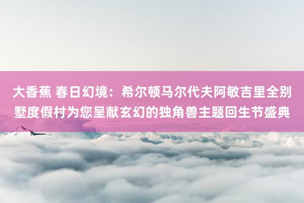 大香蕉 春日幻境：希尔顿马尔代夫阿敏吉里全别墅度假村为您呈献玄幻的独角兽主题回生节盛典