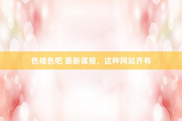 色域色吧 最新谍报，这种网站齐有