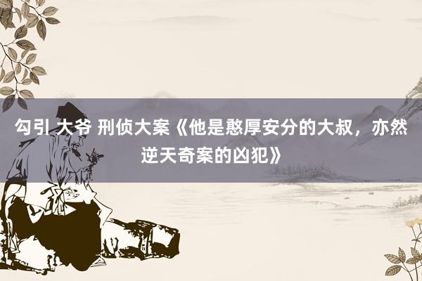 勾引 大爷 刑侦大案《他是憨厚安分的大叔，亦然逆天奇案的凶犯》