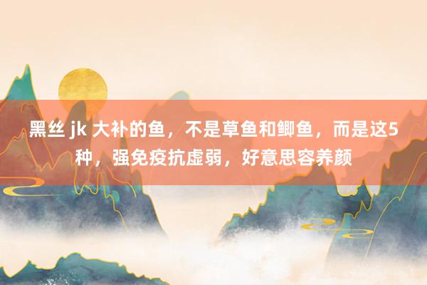 黑丝 jk 大补的鱼，不是草鱼和鲫鱼，而是这5种，强免疫抗虚弱，好意思容养颜