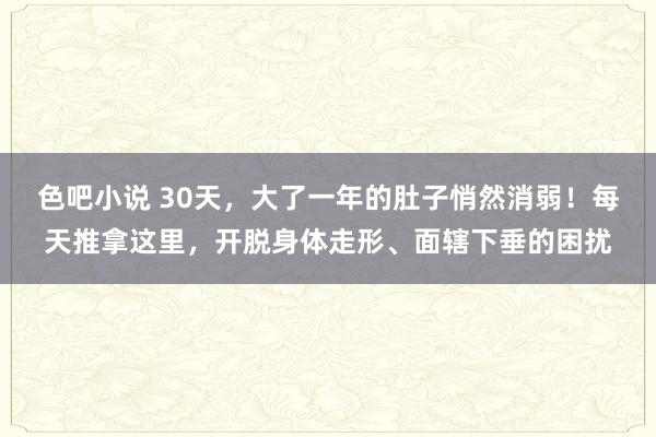 色吧小说 30天，大了一年的肚子悄然消弱！每天推拿这里，开脱身体走形、面辖下垂的困扰