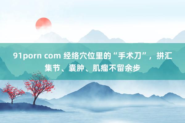91porn com 经络穴位里的“手术刀”，拼汇集节、囊肿、肌瘤不留余步