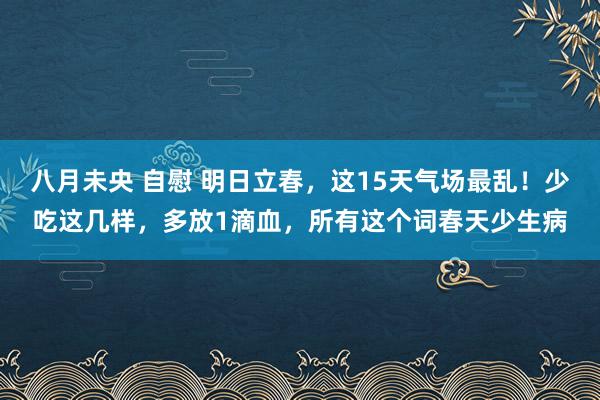 八月未央 自慰 明日立春，这15天气场最乱！少吃这几样，多放1滴血，所有这个词春天少生病