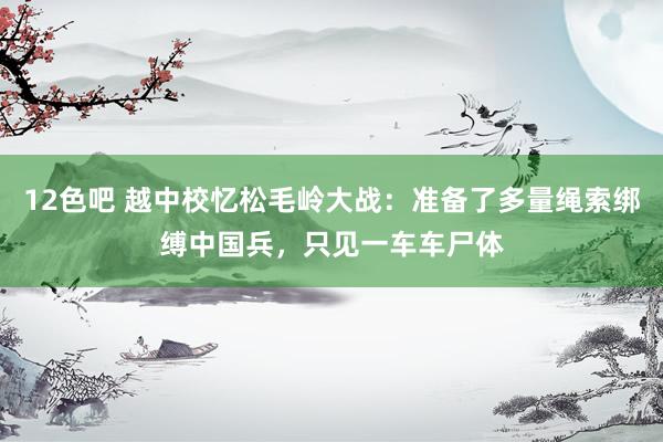 12色吧 越中校忆松毛岭大战：准备了多量绳索绑缚中国兵，只见一车车尸体