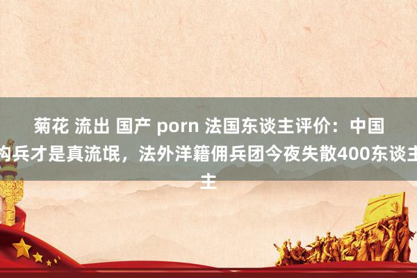 菊花 流出 国产 porn 法国东谈主评价：中国构兵才是真流氓，法外洋籍佣兵团今夜失散400东谈主