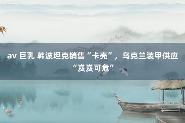 av 巨乳 韩波坦克销售“卡壳”，乌克兰装甲供应“岌岌可危”