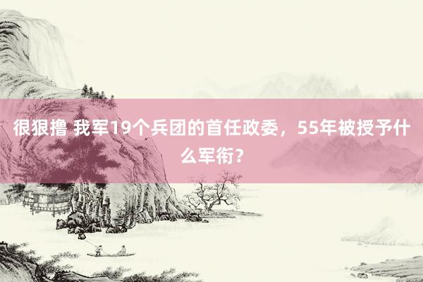 很狠撸 我军19个兵团的首任政委，55年被授予什么军衔？