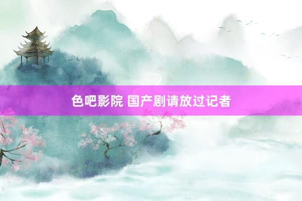 色吧影院 国产剧请放过记者