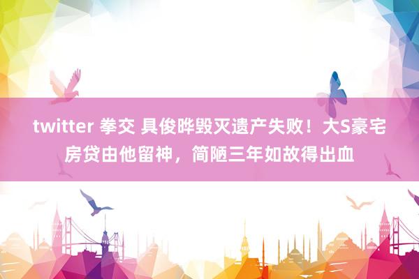 twitter 拳交 具俊晔毁灭遗产失败！大S豪宅房贷由他留神，简陋三年如故得出血